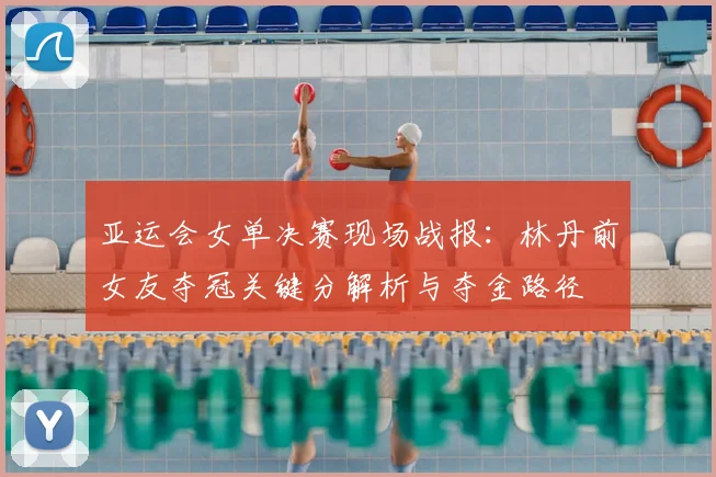 亚运会女单决赛现场战报：林丹前女友夺冠关键分解析与夺金路径