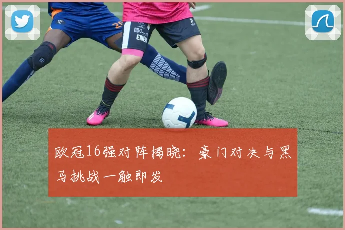 欧冠16强对阵揭晓：豪门对决与黑马挑战一触即发