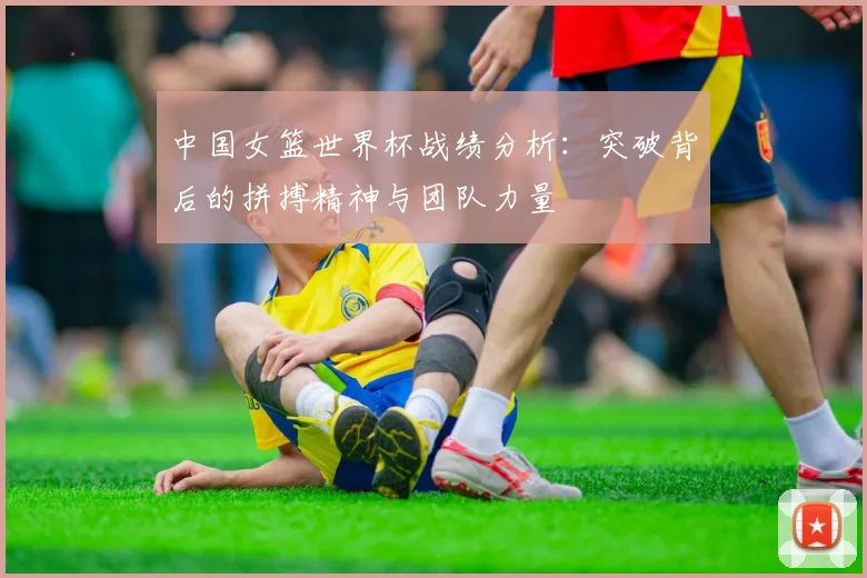 中国女篮世界杯战绩分析：突破背后的拼搏精神与团队力量