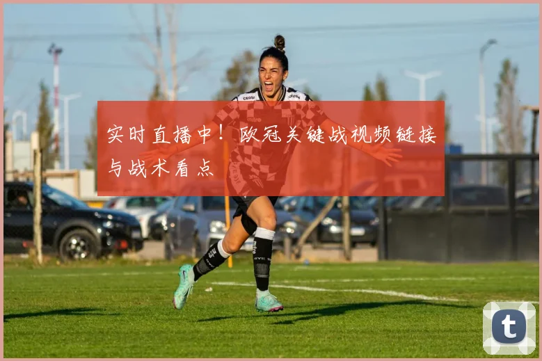 实时直播中！欧冠关键战视频链接与战术看点