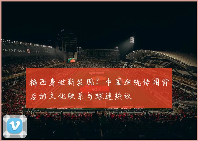 梅西身世新发现？中国血统传闻背后的文化联系与球迷热议