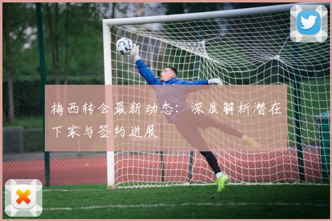 梅西转会最新动态：深度解析潜在下家与签约进展