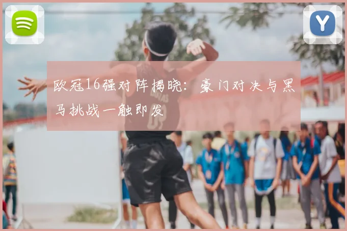 欧冠16强对阵揭晓：豪门对决与黑马挑战一触即发