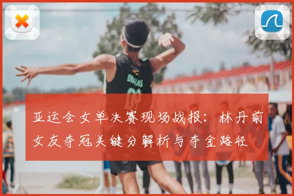 亚运会女单决赛现场战报：林丹前女友夺冠关键分解析与夺金路径
