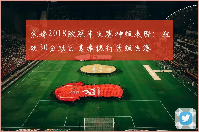 朱婷2018欧冠半决赛神级表现：狂砍30分助瓦基弗银行晋级决赛