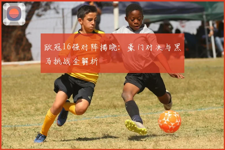 欧冠16强对阵揭晓：豪门对决与黑马挑战全解析